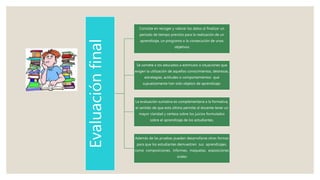 Evaluaciónfinal
Consiste en recoger y valorar los datos al finalizar un
periodo de tiempo previsto para la realización de un
aprendizaje, un programa o la consecución de unos
objetivos
Se somete a los educados a estímulos o situaciones que
exigen la utilización de aquellos conocimientos, destrezas,
estrategias, actitudes o comportamientos que
supuestamente han sido objetos de aprendizaje.
La evaluación sumativa es complementaria a la formativa,
el sentido de que esta última permite al docente tener un
mayor claridad y certeza sobre los juicios formulados
sobre el aprendizaje de los estudiantes,
Además de las pruebas pueden desarrollarse otras formas
para que los estudiantes demuestren sus aprendizajes,
como composiciones, informes, maquetas, exposiciones
orales
 