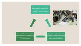 Es necesario que tales juicios sean el
resultado tanto de las apreciaciones que el
profesor hace durante el proceso,
mediante la evaluación formativa
Es necesario que tales juicios sean el
resultado tanto de las apreciaciones que el
profesor hace durante el proceso,
mediante la evaluación formativa
Si un alumno, a lo largo de un tiempo
determinado, mejora su competencia en la
escritura y esto puede ser corroborado en
la evaluación sumativa
 