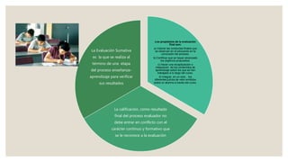 Los propósitos de la evaluación
final son:
a) Valorar las conductas finales que
se observan en el educando en la
conclusión del proceso.
b) Certificar que se hayan alcanzado
los objetivos propuestos.
c) Hacer una recapitulación o
integración de los contenidos de
aprendizaje sobre los que se han
trabajado a lo largo del curso.
d) Integrar, en un solo, los
diferentes juicios de valor emitidos
sobre un alumno a través del curso.
La calificación, como resultado
final del proceso evaluador no
debe entrar en conflicto con el
carácter continuo y formativo que
se le reconoce a la evaluación
La Evaluación Sumativa
es la que se realiza al
término de una etapa
del proceso enseñanza-
aprendizaje para verificar
sus resultados
 