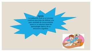 Opinión
La evaluación final es un proceso
continuo que trata de obtener una
gran variedad de conocimientos
acerca si un alumno tiene los
aprendizajes dentro de su
estructura cognitiva.
 
