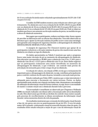 376
SANTOS, L. C.; PASSOS; J. E. O. S.; REZENDE, A. L. G.
Rev. Bras. Ed. Esp., Marília, Set.-Dez. 2007, v.13, n.3, p.365-380
de 15 cm a redução foi ainda maior reduzindo aproximadamente 24,52% (de 17,62
cm para 13,3 cm).
A análise da EMJ também mostrou uma redução nos valores pré e pós
treinamento. No obstáculo com 5 cm a redução foi de 16,26% (59,23 cm para 49,60
cm); no obstáculo de 10 cm a redução foi de 20,43% (63,13 cm para 50,23 cm); e no
obstáculo de 15 cm a redução foi de 15% (65,53 cm para 55,63 cm). Pode-se observar
também que houve um aumento na elevação máxima da perna, na medida em que
a altura do obstáculo aumentou.
Isto sugere que os participantes, embora com baixa visão, foram capazes
de perceber as diferenças entre as alturas dos obstáculos. Tem sido observado na
literatura que o ajuste na elevação máxima do joelho ocorre como uma estratégia
para garantir uma margem de segurança durante a ultrapassagem do obstáculo
(MOHAGHEGHI; MORAES; PATLA, 2003).
A margem de segurança (Toe Clearance) mostrou que apesar de os
participantes reduzirem a elevação máxima da perna eles mantiveram uma boa
distância em relação ao topo do obstáculo.
Os dados apresentados na Tabela 3 mostram que após o programa
houve uma maior elevação do pé no momento da ultrapassagem do obstáculo.
Esta alteração correspondeu a 30,98% para o obstáculo com 5 cm, 17,44% para o
obstáculo com 10 cm, e 5,21% para o obstáculo com 15 cm. Estes dados sugerem
que os participantes realizaram uma maior dorsiflexão no momento da
ultrapassagem do obstáculo, o que evidencia um controle mais preciso da
articulação do tornozelo para evitar o toque do pé no obstáculo.
A redução de valores, em relação à EMJ, revela que o treinamento foi
importante para a ultrapassagem do obstáculo, ou seja, contribuiu principalmente
para o controle contínuo da elevação da pena, tornando a execução mais precisa.
Estudo realizado por Patla (1997), mostrou que a visão intermitente é
adequada para executar a locomoção em vários terrenos. Porém, os dados
apresentadosnesteestudocomcriançascombaixavisão,demonstramanecessidade
da utilização da informação visual de forma contínua, ou seja, houve a necessidade
de manter o contato visual com o obstáculo durante todo o percurso.
Tal necessidade é semelhante ao observado por Chapman e Hollands
(2006) em estudo realizado com idosos sobre a locomoção sobre alvos desenhados
no solo. Eles observaram que devido ao declínio do controle visuo-motor causado
pelo processo de envelhecimento os idosos necessitaram da informação visual
durante vários momentos dentro do ciclo da passada.
Os resultados mostraram que a remoção da informação visual durante
a fase de vôo gerou um erro no posicionamento do pé de 23%. O erro foi ainda
maior (42%) quando a informação visual foi removida durante a fase de apoio. Os
resultados deste estudo reforçam a noção de que o uso da informação visual de
 