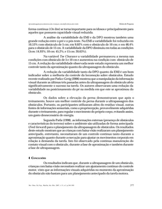 377Rev. Bras. Ed. Esp., Marília, Set.-Dez. 2007, v.13, n.3, p.365-380
Aprendizagem psicomotora em crianças com deficiência da visão Relato de Pesquisa
forma contínua (On-line) se torna importante para os idosos e principalmente para
aqueles que possuem capacidade visual reduzida.
A análise da variabilidade da EMJ e da DPO mostrou também uma
grande redução entre o pré e o pós-teste. Na EMJ a variabilidade foi reduzida em
10,53% com obstáculo de 5 cm; em 9,02% com o obstáculo de 10 cm; e em 48,4%
para o obstáculo de 15 cm. A variabilidade da DPO diminuiu em todas as condições
(5cm: 14,93%; 10 cm: 45,2%; e 15 cm: 20,63%).
Na variável Toe Clearance a variabilidade permaneceu a mesma nas
condições com obstáculo de 5 e 10 cm e aumentou na condição com obstáculo de
15 cm. A redução da variabilidade observada neste estudo representa um melhor
controle tanto da aproximação quanto da ultrapassagem do obstáculo.
A redução da variabilidade tanto da DPO quanto da EMJ é um bom
indicador sobre a melhoria do controle da locomoção sobre obstáculos. Estudo
recente realizado por Patla e Greig (2006) mostrou que a manipulação da informação
visual durante as últimas três passadas antes da ultrapassagem do obstáculo afeta
significativamente o sucesso na tarefa. Os autores observaram uma redução da
variabilidade no posicionamento do pé na medida em que este se aproximou do
obstáculo.
Os dados sobre a elevação da perna demonstraram que após o
treinamento, houve um melhor controle da perna durante a ultrapassagem dos
obstáculos. Portanto, os participantes utilizaram além do resíduo visual, outras
fontes de informações sensoriais, como a propriocepção, provavelmente adquiridas
durante o treinamento, para regular o movimento do próprio corpo, evitando assim,
um gasto desnecessário de energia.
Segundo Patla (1998), as informações externas (presença de obstáculos
e características do terreno) sobre o ambiente são utilizadas de forma antecipada
(Feed-forward) para o planejamento da ultrapassagem de obstáculos. Os resultados
deste estudo mostram que as crianças com baixa visão realizaram um planejamento
antecipado, entretanto, necessitaram de um controle contínuo tanto durante a
aproximação quanto durante a execução para ajustar os movimentos corporais em
relação à demanda da tarefa. Isto foi observado pela contínua manutenção do
contato visual com o obstáculo, durante a fase de aproximação e também durante
a fase de ultrapassagem.
4 CONCLUSÕES
Os resultados indicam que, durante a ultrapassagem de um obstáculo,
crianças com baixa visão necessitam realizar um ajustamento contínuo do controle
motor, visto que as informações visuais adquiridas no momento da aproximação
do obstáculo não bastam para um planejamento antecipado da tarefa motora.
 