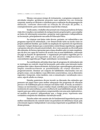378
SANTOS, L. C.; PASSOS; J. E. O. S.; REZENDE, A. L. G.
Rev. Bras. Ed. Esp., Marília, Set.-Dez. 2007, v.13, n.3, p.365-380
Mesmo com pouco tempo de treinamento, o programa composto de
atividades simples, geralmente presentes num ambiente rico em vivências
corporais, mostrou-se eficiente e contribuiu para a realização da ultrapassagem do
obstáculo, conforme observado na redução da elevação do joelho, e,
conseqüentemente, para conscientização corporal das crianças.
Sendo assim, o trabalho educacional com crianças portadoras de baixa
visão deve ressaltar a necessidade do enriquecimento proprioceptivo, para ampliar
as fontes de informações sensoriais e propiciar mais segurança e independência
na locomoção, principalmente nas aulas de Educação Física.
As crianças com baixa visão devem, portanto, ser submetidas a um
programa especial de estimulação, a ser desenvolvido tanto na escola como no
próprio ambiente familiar, que auxilie na ampliação do repertório de experiências
corporais. Cumpre destacar que a característica central dessas experiências, segundo
a proposta educativa da psicomotricidade, deve estar pautada na diversificação
dos estímulos, de forma a apresentar para criança desafios cada vez mais complexos,
que ela deve ser capaz de resolver de acordo com as suas habilidades, colocando
em jogo as funções de ajustamento e organização perceptiva sugeridas por Le
Boulch (1988) que correspondem aos dois processo complementares e
concomitantes sugeridos por Piaget: assimilação e acomodação.
As contribuições advindas desse tipo de programa de estimulação não
se restringem ao controle visual da locomoção, pois existe uma interação muito
próxima entre visão e desenvolvimento, de forma que a aprendizagem psicomotora
amplia consideravelmente as possibilidades da criança descobrir e,
progressivamente, dominar um conjunto de habilidades relacionadas com seu
próprio corpo, com os objetos e suas diferentes características, com as dimensões
espaciais e temporais, como também, com a comunicação e socialização com o
outro, seja ele adulto ou criança.
Estudos posteriores devem investir na discussão dos estímulos que
possuem um papel chave para melhor adequação dos programas de educação
precoce e de reabilitação para as crianças com baixa visão. A escola, ao ensinar a
criança a se movimentar e a usar o resíduo visual, contribui para a formação de um
sentimento de autoconfiança e para a melhoria de suas habilidades gerais, dando
suporte para que adote uma postura comprometida com uma ação exploratória e,
na medida do possível, independente que, a longo prazo, representa uma
verdadeira conquista da cidadania e da inserção social.
Estudos sobre este assunto são de fundamental importância para um
melhor entendimento do controle motor em portadores de deficiência visual, pois
a locomoção segura e independente é um avanço importante na qualidade de vida
dessas pessoas.
 