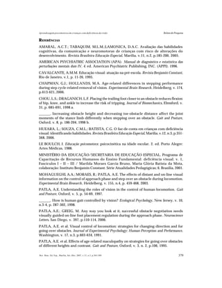 379Rev. Bras. Ed. Esp., Marília, Set.-Dez. 2007, v.13, n.3, p.365-380
Aprendizagem psicomotora em crianças com deficiência da visão Relato de Pesquisa
REFERÊNCIAS
AMARAL, A.C.T.; TABAQUIM, M.L.M.;LAMONICA, D.A.C. Avaliação das habilidades
cognitivas, da comunicação e neuromotoras de crianças com risco de alterações do
desenvolvimento. Revista Brasileira Educação Especial, Marília, v.11, n.2, p.185-200, 2005.
AMERICAN PSYCHIATRIC ASSOCIATION (APA). Manual de diagnóstico e estatística das
perturbações mentais dsm IV. 4. ed. American Psychiatric Publishing, INC. (APPI). 1996.
CAVALCANTE, A.M.M. Educação visual: atuação na pré-escola. Revista Benjamin Constant,
Rio de Janeiro, v.1, p. 11-26, 1995.
CHAPMAN, G.J.; HOLLANDS, M.A. Age-related differences in stepping performance
during step cycle-related removal of vision. Experimental Brain Research, Heidelberg, v. 174,
p.613-621, 2006.
CHOU, L.S.; DRAGANICH, L.F. Placing the trailing foot closer to an obstacle reduces flexion
of hip, knee, and ankle to increase the risk of tripping. Journal of Biomechanics, Elmsford, v.
31, p. 685-691, 1998 a.
______. Increasing obstacle height and decreasing toe-obstacle distance affect the joint
moments of the stance limb differently when stepping over an obstacle. Gait and Posture,
Oxford, v. 8, p. 186-204, 1998 b.
HUEARA, L.; SOUZA, C.M.L.; BATISTA, C.G. O faz-de-conta em crianças com deficiência
visual: identificando habilidades.Revista Brasileira Educação Especial, Marília, v.12, n.3, p.351-
368, 2006.
LE BOULCH, J. Educação psicomotora: psicocinética na idade escolar. 2. ed. Porto Alegre:
Artes Médicas, 1988.
MINISTÉRIO DA EDUCAÇÃO/SECRETARIA DE EDUCAÇÃO ESPECIAL. Programa de
Capacitação de Recursos Humanos do Ensino Fundamental: deficiência visual. v. 1,
Fascículos I – II – III / Marilda Moraes Garcia Bruno, Maria Glória Batista da Mota,
colaboração: Instituto Benjamin Constant. Série Atualidades Pedagógicas; 6. Brasilia, 2001.
MOHAGUEGHI, A.A.; MORAES, R.; PATLA, A.E. The effects of distant and on-line visual
information on the control of approach phase and step over an obstacle during locomotion.
Experimental Brain Research, Heidelberg, v. 155, n.4, p. 459-468, 2003.
PATLA, A.E. Understanding the roles of vision in the control of human locomotion. Gait
and Posture, Oxford, v. 5, p. 54-69, 1997.
______. How is human gait controlled by vision? Ecological Psychology, New Jersey, v. 10,
n.3-4, p. 287-302, 1998.
PATLA, A.E.; GREIG, M. Any way you look at it, successful obstacle negotiation needs
visually guided on-line foot placement regulation during the approach phase. Neuroscience
Letters, San Diego, v. 397, p.110-114, 2006.
PATLA, A.E. et al. Visual control of locomotion: strategies for changing direction and for
going over obstacles. Journal of Experimental Psychology: Human Perception and Performance,
Washington, v. 17, n.3, p.603-634, 1991.
PATLA, A.E. et al. Effects of age-related maculopathy on strategies for going over obstacles
of different heights and contrast. Gait and Posture, Oxford, v. 3, n. 2, p.106, 1995.
 