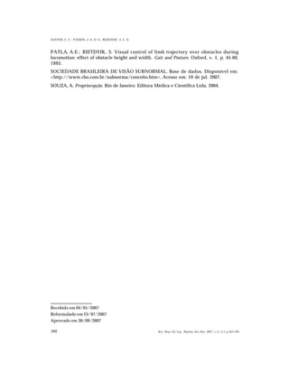 380
SANTOS, L. C.; PASSOS; J. E. O. S.; REZENDE, A. L. G.
Rev. Bras. Ed. Esp., Marília, Set.-Dez. 2007, v.13, n.3, p.365-380
PATLA, A.E.; RIETDYJK, S. Visual control of limb trajectory over obstacles during
locomotion: effect of obstacle height and width. Gait and Posture, Oxford, v. 1, p. 45-60,
1993.
SOCIEDADE BRASILEIRA DE VISÃO SUBNORMAL. Base de dados. Disponível em:
<http://www.cbo.com.br/subnorma/conceito.htm>. Acesso em: 19 de jul. 2007.
SOUZA, A. Propriocepção. Rio de Janeiro: Editora Médica e Científica Ltda, 2004.
Recebido em 04/05/2007
Reformulado em 23/07/2007
Aprovado em 30/09/2007
 