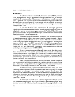366
SANTOS, L. C.; PASSOS; J. E. O. S.; REZENDE, A. L. G.
Rev. Bras. Ed. Esp., Marília, Set.-Dez. 2007, v.13, n.3, p.365-380
1 INTRODUÇÃO
A deficiência visual é classificada, de acordo com o DSM IV, em dois
tipos: cegueira e baixa visão. A cegueira é definida como a perda total da visão até
a ausência de projeção de luz. A baixa visão é definida como a perda severa da
visão e apresenta uma acuidade visual inferior a 20/60 ou campo visual inferior a
10 graus do seu ponto de fixação, de forma que não pode ser corrigida por meio do
uso de óculos convencionais, por tratamento clínico nem mesmo por intervenção
cirúrgica (APA, 1996).
O portador de baixa visão, dependendo da patologia, apresenta
comprometimentos relacionados à diminuição da acuidade e/ou campo visual, à
adaptação à luz e ao escuro e à percepção de cores (CAVALCANTE, 1995), mas,
por outro lado, utiliza, ou é potencialmente capaz de utilizar, a visão remanescente
para planejamento e execução de tarefas.
Dados da Organização Mundial de Saúde (OMS) revelam a existência
de aproximadamente 40 milhões de pessoas deficientes visuais no mundo, e destes,
75% em regiões consideradas em desenvolvimento. O Brasil apresenta uma taxa
de incidência de deficiência visual entre 1,0 a 1,5% da população. A estimativa de
cegueira infantil é de 1 entre 3.000 crianças e de 1 entre 500 crianças para baixa
visão(MEC/SEE, 2001, p.39). Segundo dados da Sociedade Brasileira de Visão
Subnormal, 70 a 80% das crianças inicialmente diagnosticadas como cegas, na
verdade possuem alguma visão útil (SBVS, 2007).
O aproveitamento do potencial visual remanescente das crianças com
baixa visão raramente é uma questão que depende exclusivamente da maturação
ou que se desenvolve de forma espontânea a partir das atividades rotineiras. Sendo
assim, toda criança com baixa visão deve ser submetida a um programa especial
de estimulação, que auxilie no desenvolvimento do processo de discriminação de
formas, contornos, figuras e símbolos.
Além das questões diretamente relacionadas à visão, deve-se considerar
que existe uma interação muito próxima entre visão e desenvolvimento, de forma
que a diminuição das capacidades visuais implica uma série de comprometimentos
em outras áreas do comportamento infantil, dentre elas a área motora.
A visão possui um papel chave no desenvolvimento motor, pois tanto
coloca a criança em contato com a realidade externa como lhe fornece estímulos
que auxiliam na orientação e no controle da ação corporal. Grande parte das
experiências da criança na exploração do meio, na descoberta do próprio corpo, no
contato com os objetos e na relação com os outros, tem uma participação direta da
visão, que se torna um elemento chave na organização da ação motora voluntária,
consciente e segura.
A diminuição severa da visão, portanto, implica uma situação oposta
que coloca a criança em uma séria situação de risco: a falta de estímulos pode
acarretar uma série de déficits em funções nas quais a criança, a priori, não possui
 