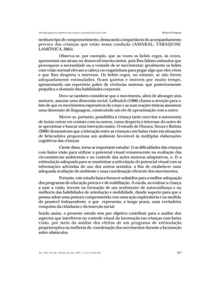 367Rev. Bras. Ed. Esp., Marília, Set.-Dez. 2007, v.13, n.3, p.365-380
Aprendizagem psicomotora em crianças com deficiência da visão Relato de Pesquisa
nenhum tipo de comprometimento, destacando a importância do acompanhamento
precoce das crianças que estão nessa condição (AMARAL; TABAQUIM;
LAMÔNICA,2005).
Observa-se, por exemplo, que as vezes os bebês cegos, às vezes,
apresentam um atraso no desenvolvimento motor, pois lhes faltam estímulos que
provoquem a necessidade ou a vontade de se movimentar; geralmente os bebês
com visão normal elevam a cabeça ou engatinham para pegar algo que eles vêem
e que lhes desperta o interesse. Os bebês cegos, no entanto, se não forem
adequadamente estimulados, ficam quietos e imóveis por muito tempo,
apresentando um repertório pobre de vivências motoras, que posteriormente
prejudica o domínio das habilidades corporais.
Deve-se também considerar que o movimento, além de abranger atos
motores, assume uma dimensão social. LeBoulch (1988) chama a atenção para o
fato de que os movimentos expressivos do corpo e as suas reações tônicas assumem
uma dimensão de linguagem, construindo um elo de aproximação com o outro.
Mover-se, portanto, possibilita à criança tanto exercitar a autonomia
de tentar entrar em contato com os outros, como desperta o interesse do outro de
se aproximar e buscar uma interação maior. O estudo de Hueara, Souza e Batista
(2006) demonstram que a interação entre as crianças com baixa visão em situações
de brincadeira proporciona um ambiente favorável às múltiplas elaborações
cognitivas das crianças.
Ciente disso, torna-se importante estudar: 1) as dificuldades das crianças
com baixa visão para utilizar o potencial visual remanescente na avaliação das
circunstâncias ambientais e no controle das ações motoras adaptativas, e; 2) a
estimulação adequada para se maximizar a articulação do potencial visual com as
informações advindas do uso dos outros sentidos, a fim de estabelecer uma
adequada avaliação do ambiente e uma coordenação eficiente dos movimentos.
Portanto, este estudo busca fornecer subsídios para a melhor adequação
dos programas de educação precoce e de reabilitação. A escola, ao ensinar a criança
a usar a visão, investe na formação de um sentimento de autoconfiança e na
melhoria das habilidades de orientação e mobilidade, dando suporte para que a
pessoa adote uma postura comprometida com uma ação exploratória e na medida
do possível independente, o que representa, a longo prazo, uma verdadeira
conquista da cidadania e da inserção social.
Sendo assim, o presente estudo tem por objetivo contribuir para a análise dos
aspectos que interferem no controle visual da locomoção em crianças com baixa
visão, por meio da análise dos efeitos de um programa de estimulação
proprioceptiva na melhoria da coordenação dos movimentos durante a locomoção
sobre obstáculos.
 