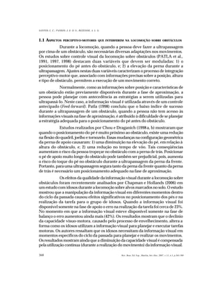 368
SANTOS, L. C.; PASSOS; J. E. O. S.; REZENDE, A. L. G.
Rev. Bras. Ed. Esp., Marília, Set.-Dez. 2007, v.13, n.3, p.365-380
1.1 ASPECTOS PERCEPTIVO-MOTORES QUE INTERFEREM NA LOCOMOÇÃO SOBRE OBSTÁCULOS
Durante a locomoção, quando a pessoa deve fazer a ultrapassagem
por cima de um obstáculo, são necessárias diversas adaptações nos movimentos.
Os estudos sobre controle visual da locomoção sobre obstáculos (PATLA et al.,
1991, 1997, 1998) destacam duas variáveis que devem ser moduladas: 1) o
posicionamento do pé antes do obstáculo, e; 2) a elevação da perna durante a
ultrapassagem. Ajustes nestas duas variáveis caracterizam o processo de integração
perceptivo-motor que, associado com informações precisas sobre a posição, altura
e tipo de obstáculo, permitem a execução de um movimento correto.
Normalmente, como as informações sobre posição e características de
um obstáculo estão previamente disponíveis durante a fase de aproximação, a
pessoa pode planejar com antecedência as estratégias a serem utilizadas para
ultrapassá-lo. Neste caso, a informação visual é utilizada através de um controle
antecipado (Feed-forward). Patla (1998) concluiu que o baixo índice de sucesso
durante a ultrapassagem de um obstáculo, quando a pessoa não tem acesso às
informações visuais na fase de aproximação, é atribuído à dificuldade de se planejar
a estratégia adequada para o posicionamento do pé antes do obstáculo.
Estudos realizados por Chou e Draganich (1998a, b) mostraram que
quando o posicionamento do pé é muito próximo ao obstáculo, existe uma redução
na flexão do quadril, joelho e tornozelo. Essas mudanças na configuração geométrica
da perna de apoio causaram: 1) uma diminuição na elevação do pé, em relação à
altura do obstáculo, e; 2) uma redução no tempo de vôo. Tais conseqüências
aumentam o risco da pessoa tropeçar no obstáculo com a perna de trás. Posicionar
o pé de apoio muito longe do obstáculo pode também ser prejudicial, pois, aumenta
o risco do toque do pé no obstáculo durante a ultrapassagem da perna da frente.
Portanto, para uma ultrapassagem segura tanto da perna da frente quanto da perna
de trás é necessário um posicionamento adequado na fase de aproximação.
Os efeitos da qualidade da informação visual durante a locomoção sobre
obstáculos foram recentemente analisados por Chapman e Hollands (2006) em
um estudo com idosos durante a locomoção sobre alvos marcados no solo. O estudo
mostrou que a manipulação da informação visual em diferentes momentos dentro
do ciclo da passada causou efeitos significativos no posicionamento dos pés e na
realização da tarefa para o grupo de idosos. Quando a informação visual foi
disponível somente na fase de apoio o erro na realização da tarefa foi cerca de 23%.
No momento em que a informação visual esteve disponível somente na fase de
balanço o erro aumentou ainda mais (42%). Os resultados mostram que o declínio
da capacidade visuo-motora, causado pelo processo de envelhecimento, altera a
forma como os idosos utilizam a informação visual para planejar e executar tarefas
motoras. Os autores ressaltam que os idosos necessitam da informação visual em
momentos específicos do ciclo da passada para planejar e realizar os movimentos.
Os resultados mostram ainda que a diminuição da capacidade visual é compensada
pela utilização contínua (durante a realização do movimento) da informação visual.
 