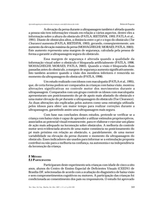 369Rev. Bras. Ed. Esp., Marília, Set.-Dez. 2007, v.13, n.3, p.365-380
Aprendizagem psicomotora em crianças com deficiência da visão Relato de Pesquisa
A elevação da perna durante a ultrapassagem também é afetada quando
a pessoa não tem informações visuais em relação a vários aspectos, dentre eles a
informação sobre a altura do obstáculo (PATLA; RIETDJYK. 1993; PATLA et al.,
1991). Diante de obstáculos altos, a distância entre o pé e o topo do obstáculo (Toe
Clearance) aumenta (PATLA; RIETDJYK, 1993), gerando, conseqüentemente, um
aumento da elevação máxima da perna (MOHAGHEGHI; MORAES; PATLA,2003).
Este aumento representa uma margem de segurança, calculada pela pessoa de
forma a garantir a ultrapassagem segura do obstáculo.
Essa margem de segurança é alterada quando a qualidade da
informação visual sobre o obstáculo é bloqueada artificialmente (PATLA, 1998;
MOHAGHEGHI; MORAES; PATLA, 2003). Quando a visão é bloqueada duas
passadas antes do obstáculo, a margem de segurança aumenta significativamente.
Isto também acontece quando a visão dos membros inferiores é removida no
momento da ultrapassagem do obstáculo (PATLA, 1998).
Um estudo realizado com idosos com maculopatia (PATLA et al., 1995),
que, de certa forma podem ser comparados às crianças com baixa visão, mostrou
alterações significativas no controle motor dos movimentos durante a
ultrapassagem. Comparados com um grupo controle os idosos com maculopatia
apresentaram um posicionamento do pé de apoio mais afastado do obstáculo e
uma maior elevação do pé durante a ultrapassagem do obstáculo (Toe Clearance).
As duas alterações são explicadas pelos autores como uma estratégia utilizada
pelos idosos para obter um maior tempo para realizar correções durante a
ultrapassagem, garantindo assim uma ultrapassagem mais segura.
Com base nas conclusões desses estudos, pretende-se verificar se a
criança com baixa visão é capaz de aprender a utilizar estímulos proprioceptivos,
associados ao potencial visual remanescente, para re-elaborar e executar um plano
de ação mais adequado na locomoção sobre obstáculos. A melhoria do controle
motor será evidenciada através de uma maior constância no posicionamento do
pé mais próximo em relação ao obstáculo, e, paralelamente, de uma menor
variabilidade na elevação da perna durante o momento da ultrapassagem do
obstáculo. Esses indicadores são usados para informar se a estimulação proposta
contribui ou não para a melhoria na confiança, na autonomia e na independência
da locomoção da criança.
2 MÉTODO
2.1 PARTICIPANTES
Participaram deste experimento seis crianças com idade de cinco a oito
anos, alunos do Centro de Ensino Especial de Deficientes Visuais (CEEDV) de
Brasília-DF, selecionadas de acordo com a avaliação do diagnóstico de baixa visão
e sem comprometimentos cognitivos ou motores. A participação das crianças foi
condicionada ao consentimento dos pais ou responsáveis. O estudo foi aprovado
 