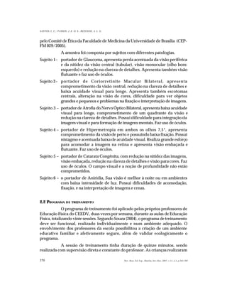 370
SANTOS, L. C.; PASSOS; J. E. O. S.; REZENDE, A. L. G.
Rev. Bras. Ed. Esp., Marília, Set.-Dez. 2007, v.13, n.3, p.365-380
pelo Comitê de Ética da Faculdade de Medicina da Universidade de Brasília (CEP-
FM 029/2005).
A amostra foi composta por sujeitos com diferentes patologias.
Sujeito 1– portador de Glaucoma, apresenta perda acentuada da visão periférica
e da nitidez da visão central (tubular), visão monocular (olho bom:
esquerdo) e redução na clareza de detalhes. Apresenta também visão
flutuante e faz uso de óculos.
Sujeito 2– portador de Coriorretinite Macular Bilateral, apresenta
comprometimento da visão central, redução na clareza de detalhes e
baixa acuidade visual para longe. Apresenta também escotomas
centrais, alteração na visão de cores, dificuldade para ver objetos
grandes e pequenos e problemas na fixação e interpretação de imagens.
Sujeito 3 – portador de Atrofia do Nervo Óptico Bilateral, apresenta baixa acuidade
visual para longe, comprometimento de um quadrante da visão e
redução na clareza de detalhes. Possui dificuldade para integração da
imagem visual e para formação de imagens mentais. Faz uso de óculos.
Sujeito 4 – portador de Hipermetropia em ambos os olhos 7,5°, apresenta
comprometimento da visão de perto e possuindo baixa fixação. Possui
nistagmo e acentuada baixa de acuidade visual. Realiza grande esforço
para acomodar a imagem na retina e apresenta visão embaçada e
flutuante. Faz uso de óculos.
Sujeito 5 – portador de Catarata Congênita, com redução na nitidez das imagens,
visão embaçada, redução na clareza de detalhes e visão para cores. Faz
uso de óculos. O campo visual e a noção de profundidade não estão
comprometidos.
Sujeito 6 – o portador de Anirídia, Sua visão é melhor à noite ou em ambientes
com baixa intensidade de luz. Possui dificuldades de acomodação,
fixação, e na interpretação de imagens e cenas.
2.2 PROGRAMA DE TREINAMENTO
O programa de treinamento foi aplicado pelos próprios professores de
Educação Física do CEEDV, duas vezes por semana, durante as aulas de Educação
Física, totalizando vinte sessões. Segundo Souza (2004), o programa de treinamento
deve ser funcional, realizado individualmente e num ambiente adequado. O
envolvimento dos professores da escola possibilitou a criação de um ambiente
educativo familiar e afetivamente seguro, além de validar ecologicamente o
programa.
A sessão de treinamento tinha duração de quinze minutos, sendo
realizada com supervisão direta e constante do professor. As crianças realizaram
 