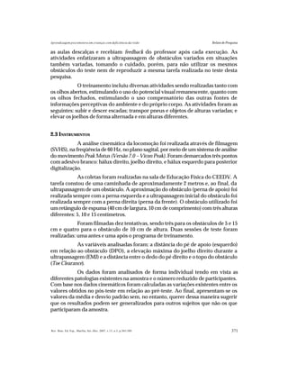 371Rev. Bras. Ed. Esp., Marília, Set.-Dez. 2007, v.13, n.3, p.365-380
Aprendizagem psicomotora em crianças com deficiência da visão Relato de Pesquisa
as aulas descalças e recebiam feedback do professor após cada execução. As
atividades enfatizaram a ultrapassagem de obstáculos variados em situações
também variadas, tomando o cuidado, porém, para não utilizar os mesmos
obstáculos do teste nem de reproduzir a mesma tarefa realizada no teste desta
pesquisa.
O treinamento incluiu diversas atividades sendo realizadas tanto com
os olhos abertos, estimulando o uso do potencial visual remanescente, quanto com
os olhos fechados, estimulando o uso compensatório das outras fontes de
informações perceptivas do ambiente e do próprio corpo. As atividades foram as
seguintes: subir e descer escadas; transpor pneus e objetos de alturas variadas; e
elevar os joelhos de forma alternada e em alturas diferentes.
2.3 INSTRUMENTOS
A análise cinemática da locomoção foi realizada através de filmagem
(SVHS), na freqüência de 60 Hz, no plano sagital, por meio de um sistema de análise
do movimentoPeak Motus (Versão 7.0 – Vicon Peak). Foram demarcados três pontos
com adesivo branco: hálux direito, joelho direito, e hálux esquerdo para posterior
digitalização.
As coletas foram realizadas na sala de Educação Física do CEEDV. A
tarefa constou de uma caminhada de aproximadamente 2 metros e, ao final, da
ultrapassagem de um obstáculo. A aproximação do obstáculo (perna de apoio) foi
realizada sempre com a perna esquerda e a ultrapassagem inicial do obstáculo foi
realizada sempre com a perna direita (perna da frente). O obstáculo utilizado foi
um retângulo de espuma (40 cm de largura, 10 cm de comprimento) com três alturas
diferentes: 5, 10 e 15 centímetros.
Foram filmadas dez tentativas, sendo três para os obstáculos de 5 e 15
cm e quatro para o obstáculo de 10 cm de altura. Duas sessões de teste foram
realizadas: uma antes e uma após o programa de treinamento.
As variáveis analisadas foram: a distância do pé de apoio (esquerdo)
em relação ao obstáculo (DPO), a elevação máxima do joelho direito durante a
ultrapassagem (EMJ) e a distância entre o dedo do pé direito e o topo do obstáculo
(Toe Clearance).
Os dados foram analisados de forma individual tendo em vista as
diferentes patologias existentes na amostra e o número reduzido de participantes.
Com base nos dados cinemáticos foram calculadas as variações existentes entre os
valores obtidos no pós-teste em relação ao pré-teste. Ao final, apresentam-se os
valores da média e desvio padrão sem, no entanto, querer dessa maneira sugerir
que os resultados podem ser generalizados para outros sujeitos que não os que
participaram da amostra.
 