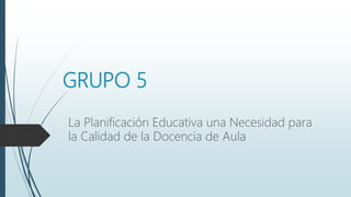 GRUPO 5
La Planificación Educativa una Necesidad para
la Calidad de la Docencia de Aula
 