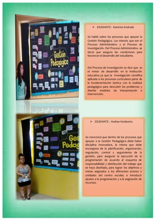  ESUDIANTE : Katerine Andrade
Se habló sobre los procesos que apoyan la
Gestión Pedagógica. Los mismos que son el
Proceso Administrativo y el Proceso de
Investigación. Del Proceso Administrativo se
decía que asegura las condiciones para
favorecer el desarrollo del estudiante.
Del Proceso de Investigación se dice que es
el motor de desarrollo en la institución
educativa ya que la investigación científica
aplicada a los procesos curriculares parte de
la fundamentación teórica con la realidad
pedagógica para descubrir los problemas y
diseñar modelos de interpretación e
intervención.
 ESUDIANTE : Andrea Verdezoto
Se mencionó que dentro de los procesos que
apoyan a la Gestión Pedagógica debe haber
disciplina innovadora, la misma que debe
encargarse de la planificación, organización,
regulación, control y seguimiento de la
gestión, para asegurar la ejecución de la
programación de acuerdo al esquema de
responsabilidad y distribución del trabajo que
se haya diseñado, para lograr los objetivos y
metas asignados a los diferentes actores o
unidades del centro escolar; e introducir
ajustes a la programación y a la asignación de
recursos.
 
