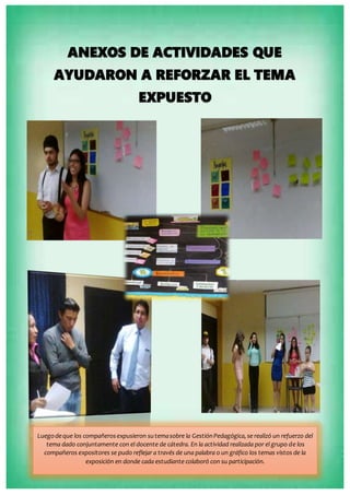 ANEXOS DE ACTIVIDADES QUE
AYUDARON A REFORZAR EL TEMA
EXPUESTO
Luegodeque los compañerosexpusieron sutemasobre la GestiónPedagógica,se realizó un refuerzo del
tema dado conjuntamente con el docente de cátedra. En la actividad realizada por el grupo de los
compañeros expositores se pudo reflejar a través de una palabra o un gráfico los temas vistos de la
exposición en donde cada estudiante colaboró con su participación.
 