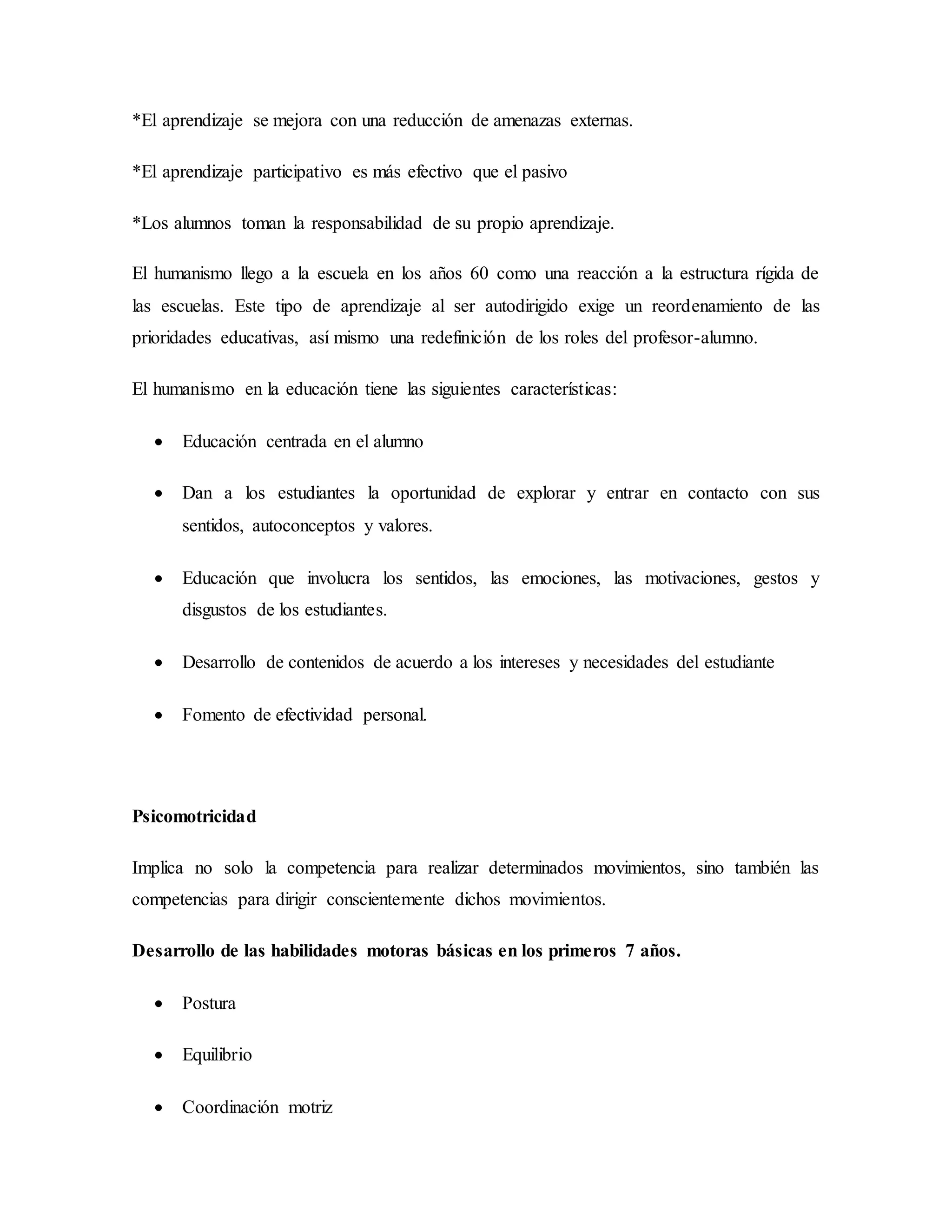 *El aprendizaje se mejora con una reducción de amenazas externas.
*El aprendizaje participativo es más efectivo que el pasivo
*Los alumnos toman la responsabilidad de su propio aprendizaje.
El humanismo llego a la escuela en los años 60 como una reacción a la estructura rígida de
las escuelas. Este tipo de aprendizaje al ser autodirigido exige un reordenamiento de las
prioridades educativas, así mismo una redefinición de los roles del profesor-alumno.
El humanismo en la educación tiene las siguientes características:
 Educación centrada en el alumno
 Dan a los estudiantes la oportunidad de explorar y entrar en contacto con sus
sentidos, autoconceptos y valores.
 Educación que involucra los sentidos, las emociones, las motivaciones, gestos y
disgustos de los estudiantes.
 Desarrollo de contenidos de acuerdo a los intereses y necesidades del estudiante
 Fomento de efectividad personal.
Psicomotricidad
Implica no solo la competencia para realizar determinados movimientos, sino también las
competencias para dirigir conscientemente dichos movimientos.
Desarrollo de las habilidades motoras básicas en los primeros 7 años.
 Postura
 Equilibrio
 Coordinación motriz
 