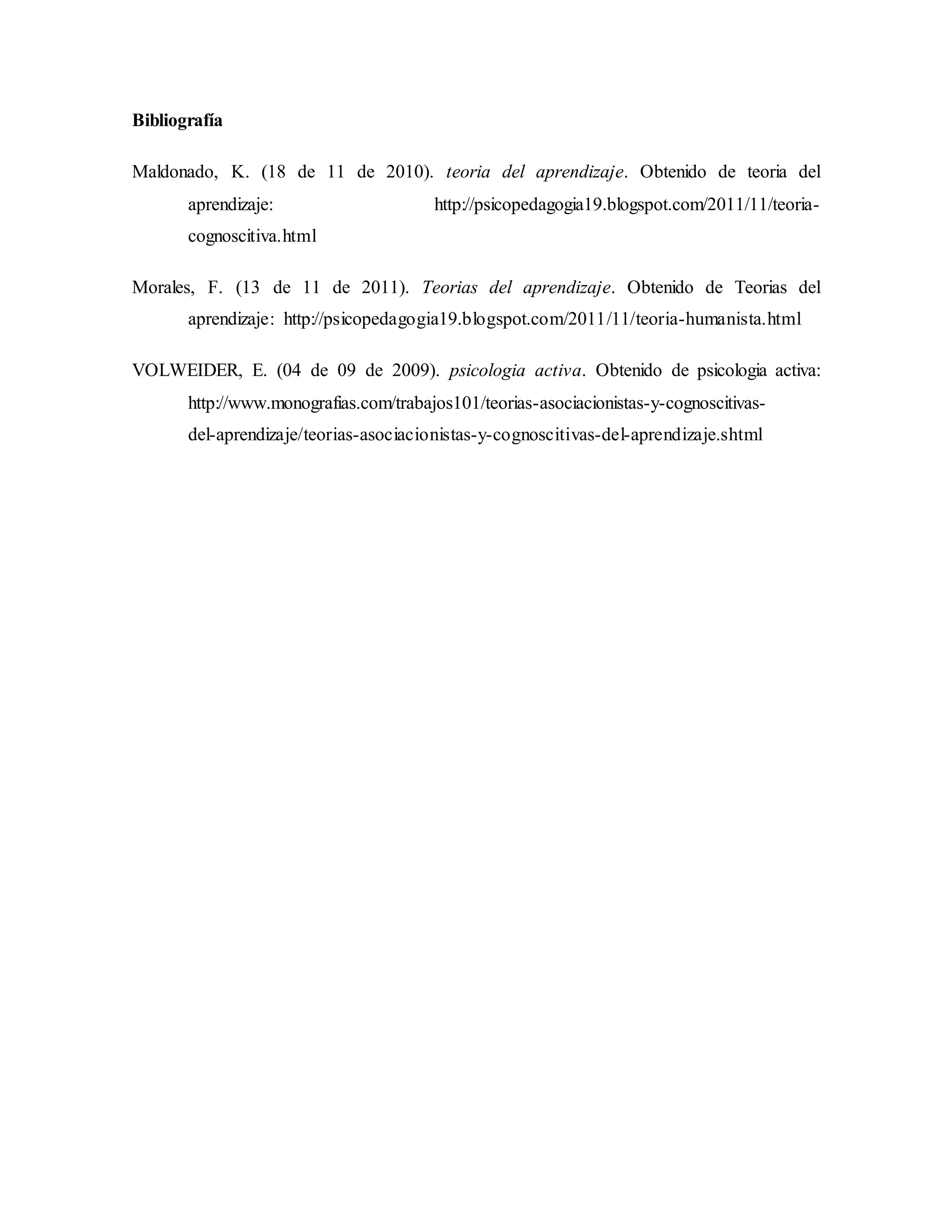 Bibliografía
Maldonado, K. (18 de 11 de 2010). teoria del aprendizaje. Obtenido de teoria del
aprendizaje: http://psicopedagogia19.blogspot.com/2011/11/teoria-
cognoscitiva.html
Morales, F. (13 de 11 de 2011). Teorias del aprendizaje. Obtenido de Teorias del
aprendizaje: http://psicopedagogia19.blogspot.com/2011/11/teoria-humanista.html
VOLWEIDER, E. (04 de 09 de 2009). psicologia activa. Obtenido de psicologia activa:
http://www.monografias.com/trabajos101/teorias-asociacionistas-y-cognoscitivas-
del-aprendizaje/teorias-asociacionistas-y-cognoscitivas-del-aprendizaje.shtml
 