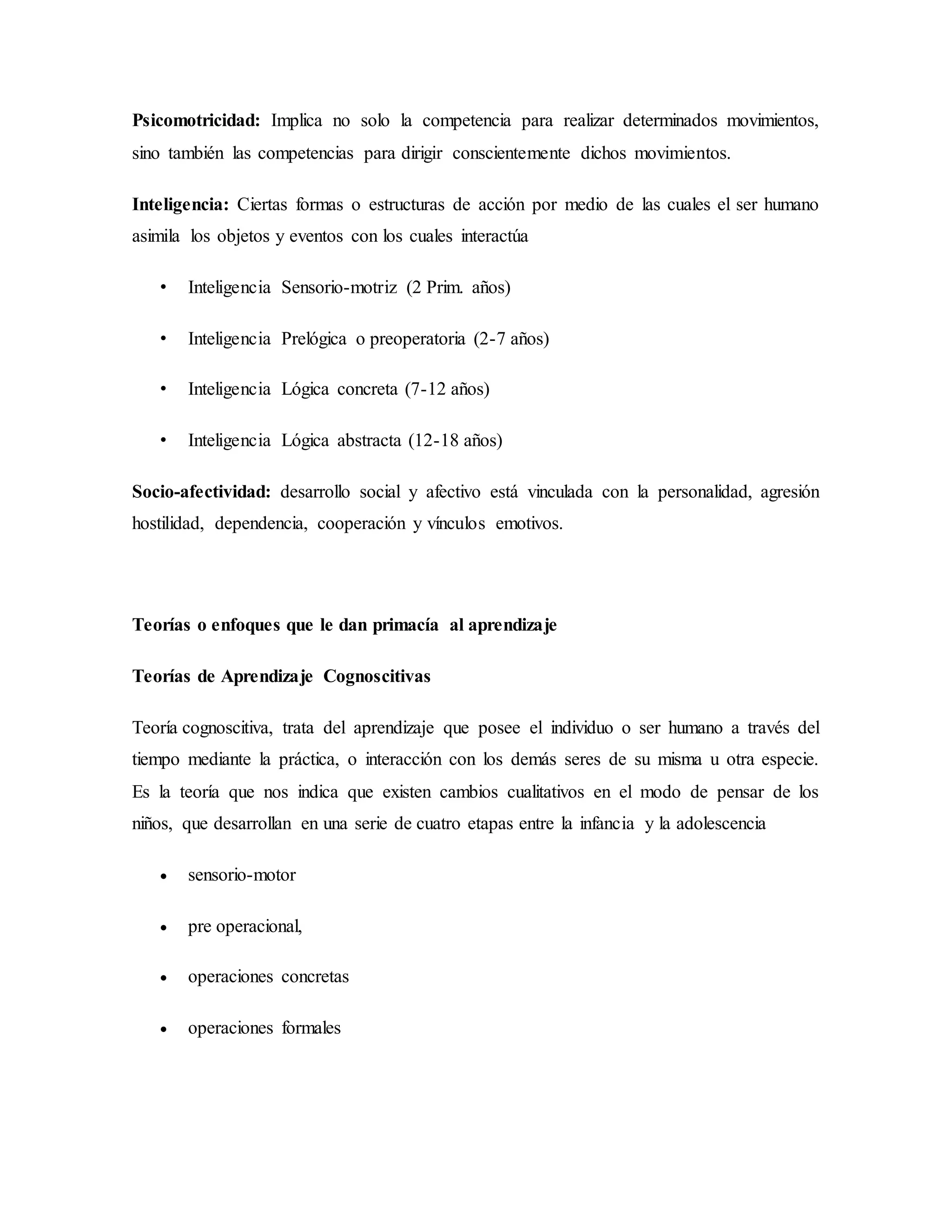 Psicomotricidad: Implica no solo la competencia para realizar determinados movimientos,
sino también las competencias para dirigir conscientemente dichos movimientos.
Inteligencia: Ciertas formas o estructuras de acción por medio de las cuales el ser humano
asimila los objetos y eventos con los cuales interactúa
• Inteligencia Sensorio-motriz (2 Prim. años)
• Inteligencia Prelógica o preoperatoria (2-7 años)
• Inteligencia Lógica concreta (7-12 años)
• Inteligencia Lógica abstracta (12-18 años)
Socio-afectividad: desarrollo social y afectivo está vinculada con la personalidad, agresión
hostilidad, dependencia, cooperación y vínculos emotivos.
Teorías o enfoques que le dan primacía al aprendizaje
Teorías de Aprendizaje Cognoscitivas
Teoría cognoscitiva, trata del aprendizaje que posee el individuo o ser humano a través del
tiempo mediante la práctica, o interacción con los demás seres de su misma u otra especie.
Es la teoría que nos indica que existen cambios cualitativos en el modo de pensar de los
niños, que desarrollan en una serie de cuatro etapas entre la infancia y la adolescencia
 sensorio-motor
 pre operacional,
 operaciones concretas
 operaciones formales
 