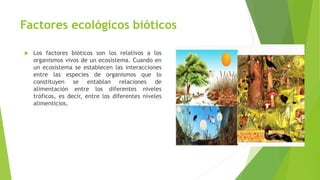 Factores ecológicos bióticos
 Los factores bióticos son los relativos a los
organismos vivos de un ecosistema. Cuando en
un ecosistema se establecen las interacciones
entre las especies de organismos que lo
constituyen se entablan relaciones de
alimentación entre los diferentes niveles
tróficos, es decir, entre los diferentes niveles
alimenticios.
 
