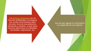Los factores limitantes son los
factores ambientales o ecológicos
que actúan directamente sobre
los seres vivos de una población,
limitando su tamaño, ya que estos
factores determinan su natalidad,
mortalidad, migraciones, etc.
Son los que regulan el crecimiento
y la expansión de una especie.
 