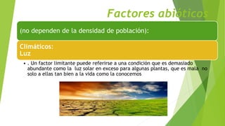 Factores abióticos
(no dependen de la densidad de población):
Climáticos:
Luz
• . Un factor limitante puede referirse a una condición que es demasiado
abundante como la luz solar en exceso para algunas plantas, que es mala no
solo a ellas tan bien a la vida como la conocemos
 