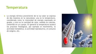 Temperatura
 La energía térmica proveniente de la luz solar se expresa
de dos maneras en la naturaleza; una es la temperatura,
considerada como la intensidad de energía expresada en
grados, y otra es la cantidad de calor, medido en calorías,
contenido en un cuerpo. En general la temperatura acelera
los procesos fisiológicos, por ejemplo el movimiento, la
actividad metabólica, la actividad reproductiva, el consumo
de oxígeno, etc.
 