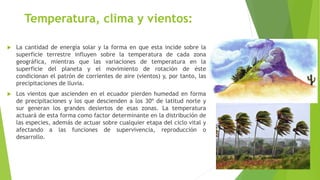 Temperatura, clima y vientos:
 La cantidad de energía solar y la forma en que esta incide sobre la
superficie terrestre influyen sobre la temperatura de cada zona
geográfica, mientras que las variaciones de temperatura en la
superficie del planeta y el movimiento de rotación de éste
condicionan el patrón de corrientes de aire (vientos) y, por tanto, las
precipitaciones de lluvia.
 Los vientos que ascienden en el ecuador pierden humedad en forma
de precipitaciones y los que descienden a los 30º de latitud norte y
sur generan los grandes desiertos de esas zonas. La temperatura
actuará de esta forma como factor determinante en la distribución de
las especies, además de actuar sobre cualquier etapa del ciclo vital y
afectando a las funciones de supervivencia, reproducción o
desarrollo.
 