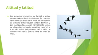 Altitud y latitud
 Los aumentos progresivos de latitud y altitud
causan efectos térmicos similares. En cuanto a
la distribución de los seres vivos, las variaciones
de latitud y altitud causan cambios térmicos y,
por consiguiente, generan normalmente formas
de dispersión en bandas paralelas tanto si se
trata de latitud (alejamiento del ecuador) o
aumento de altitud (altura sobre el nivel del
mar).
 