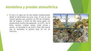 Atmósfera y presión atmosférica
 El aire y el agua son los dos medios fundamentales
donde se desarrollan los seres vivos. El aire es una
mezcla gaseosa que contiene un 79% de nitrógeno,
20% de oxígeno y 0.03% de CO2 (otros gases con
proporciones mucho más pequeñas, un 0.01%, son el
helio, metano, criptón, xenón, óxido nitroso y
ozono). Su densidad es de 0.013. Cada 300 metros
que se ascienden la presión baja 24 mm de
mercurio.
 