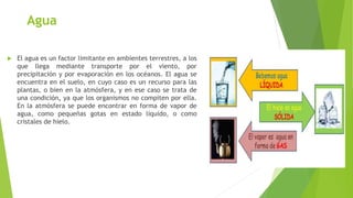 Agua
 El agua es un factor limitante en ambientes terrestres, a los
que llega mediante transporte por el viento, por
precipitación y por evaporación en los océanos. El agua se
encuentra en el suelo, en cuyo caso es un recurso para las
plantas, o bien en la atmósfera, y en ese caso se trata de
una condición, ya que los organismos no compiten por ella.
En la atmósfera se puede encontrar en forma de vapor de
agua, como pequeñas gotas en estado líquido, o como
cristales de hielo.
 