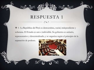 RESPUESTA 1
 1- La República del Perú es democrática, social, independiente y
soberana. El Estado es uno e indivisible. Su gobierno es unitario,
representativo y descentralizado, y se organiza según el principio de la
separación de poderes.
 