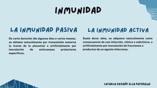 Inmunidad
De corta duración (de algunos días a varios meses),
se obtiene naturalmente por transmisión materna
(a través de la placenta) o artificialmente por
inoculación de anticuerpos protectores
específicos.
La inmunidad pasiva La inmunidad activa
CATAGUA PROAÑO ELSA KATHERINE
Suele durar años, se adquiere naturalmente como
consecuencia de una infección, clínica o subclínica, o
artificialmente por inoculación de fracciones o
productos de un agente infeccioso.
 
