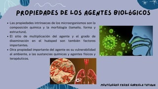 Propiedades de los agentes biológicos
Las propiedades intrínsecas de los microorganismos son la
composición química y la morfología (tamaño, forma y
estructura).
El sitio de multiplicación del agente y el grado de
diseminación en el huésped son también factores
importantes.
Otra propiedad importante del agente es su vulnerabilidad
al ambiente, a las sustancias químicas y agentes físicos y
terapéuticos.
MONTENEGRO FREIRE GABRIELA TATIANA
 