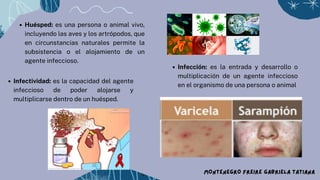 Huésped: es una persona o animal vivo,
incluyendo las aves y los artrópodos, que
en circunstancias naturales permite la
subsistencia o el alojamiento de un
agente infeccioso.
MONTENEGRO FREIRE GABRIELA TATIANA
Infección: es la entrada y desarrollo o
multiplicación de un agente infeccioso
en el organismo de una persona o animal
Infectividad: es la capacidad del agente
infeccioso de poder alojarse y
multiplicarse dentro de un huésped.
 