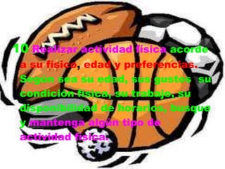 10 Realizar actividad física acorde
 a su físico, edad y preferencias.
 Según sea su edad, sus gustos, su
 condición física, su trabajo, su
 disponibilidad de horarios, busque
 y mantenga algún tipo de
 actividad física.
 