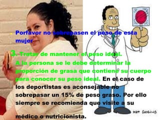    Porfavor no sobrepasen el peso de esta
    mujer

3. Tratar de mantener el peso ideal.
    A la persona se le debe determinar la
    proporción de grasa que contiene su cuerpo
    para conocer su peso ideal. En el caso de
    los deportistas es aconsejable no
    sobrepasar un 15% de peso graso. Por ello
    siempre se recomienda que visite a su

    médico o nutricionista.
 