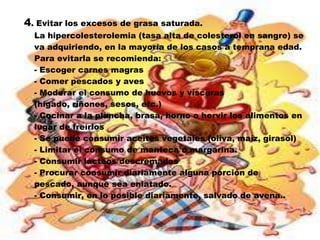4. Evitar los excesos de grasa saturada.
  La hipercolesterolemia (tasa alta de colesterol en sangre) se
  va adquiriendo, en la mayoría de los casos a temprana edad.
  Para evitarla se recomienda:
  - Escoger carnes magras
  - Comer pescados y aves
  - Moderar el consumo de huevos y vísceras
  (hígado, riñones, sesos, etc.)
  - Cocinar a la plancha, brasa, horno o hervir los alimentos en
  lugar de freírlos
  - Se puede consumir aceites vegetales (oliva, maíz, girasol)
  - Limitar el consumo de manteca o margarina.
  - Consumir lácteos descremados
  - Procurar consumir diariamente alguna porción de
  pescado, aunque sea enlatado.
  - Consumir, en lo posible diariamente, salvado de avena..
 