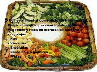 5 Comer alimentos con suficiente fibra vegetal.
 Elegir alimentos que sean fuente de fibras
 vegetales y ricos en hidratos de carbono
 complejos
 - Pan
 - Verduras
 - Ensaladas
 - Cereales y legumbres
 - Frutas
 