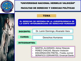 “UNIVERSIDAD NACIONAL HERMILIO VALDIZÀN”
FACULTAD DE DERECHO Y CIENCIAS POLÍTICAS
EL DERECHO DE DEFENSA EN LA JURISPRUDENCIA DE
LA CORTE INTERAMERICANA DE DERECHOS HUMANOS
DOCENTE: Dr. Lenin Domingo, Alvarado Vara
INTEGRANTES:
- MARTEL ALVARADO, Admer Rolando
- PEREZ CHACAS, Macario Visitación
- ENCARNACIÓN FRETEL, Freddy Junnior
- SERAFICO CERVANTES, Emanuel Danilo
CURSO: Derechos Humanos
 