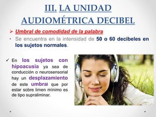 III. LA UNIDAD
AUDIOMÉTRICA DECIBEL
 Umbral de comodidad de la palabra
• Se encuentra en la intensidad de 50 o 60 decibeles en
los sujetos normales.
 En los sujetos con
hipoacusia ya sea de
conducción o neurosensorial
hay un desplazamiento
de este umbral que por
estar sobre limen mínimo es
de tipo supraliminar.
 