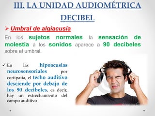 III. LA UNIDAD AUDIOMÉTRICA
DECIBEL
 Umbral de algiacusia
En los sujetos normales la sensación de
molestia a los sonidos aparece a 90 decibeles
sobre el umbral.
 En las hipoacusias
neurosensoriales por
cortipatía, el techo auditivo
desciende por debajo de
los 90 decibeles, es decir,
hay un estrechamiento del
campo auditivo
 