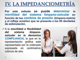 IV. LA IMPEDANCIOMETRÍA
Por este método se puede determinar la
movilidad del sistema tímpano-osicular en
función de los cambios de presión (timpano-metría)
y el reflejo acústico que se presenta a los 85 decibeles
de estimulación.
 A la movilidad o flexibilidad
del sistema tímpano-
osicular se la denomina
COMPLIANCIA, la que en la
representación gráfica está
representada por la ordenada
expresada en centímetros
cúbicos de aire.
 
