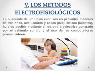 V. LOS METODOS
ELECTROFISIOLÓGICOS
La búsqueda de umbrales auditivos en pacientes menores
de tres años, simuladores y casos psiquiátricos (autistas),
ha sido posible mediante el registro bioeléctrico generado
por el estímulo sonoro y el uso de las computadoras
promediadoras .
 