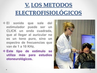 V. LOS METODOS
ELECTROFISIOLÓGICOS
 El sonido que sale del
estimulador puede ser un
CLICK un onda cuadrada,
que al llegar al auricular no
es un tono puro, sino un
espectro de frecuencias que
van de 1 a 10 KHz.
 Este tipo de estímulo se
utiliza más para estudios
otoneurológicos.
 