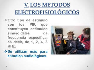 V. LOS METODOS
ELECTROFISIOLÓGICOS
Otro tipo de estímulo
son los PIP, que
constituyen estímulos
sinusoidales de
frecuencia específica,
es decir, de 1, 2, 4, 8
KHz.
Se utilizan más para
estudios audiológicos.
 