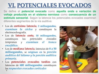 VI. POTENCIALES EVOCADOS
Se define el potencial evocado como aquella onda o variación de
voltaje producida en el sistema nervioso como consecuencia de un
estímulo sensorial. Según la latencia los potenciales evocados examinan
diferentes segmentos de la vía auditiva:
• Los de cortísima latencia, 2 milisegundos,
examinan la cóclea y constituyen la
electrococleografía.
• Los de latencia corta, 10 milisegundos,
constituyen los potenciales evocados
tempranos y examinan el tronco
encefálico.
• Los de mediana latencia, latencias de 8 a 50
milisegundos, se originan en la porción
auditiva del tálamo y la porción auditiva
primaria.
• Los potenciales evocados tardíos con
latencias de 600 milisegundos constituyen
las respuestas evocadas corticales
 