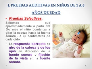 I. PRUEBAS AUDITIVAS EN NIÑOS DE 1 A 6
AÑOS DE EDAD
• Pruebas Selectivas:
Sabemos que
aproximadamente a partir del
5to mes el niño comienza a
girar la cabeza hacia la fuente
sonora . a 60 centímetros de
cada oído.
• La respuesta correcta es
giro de la cabeza y de los
ojos en dirección de la
fuente sonora y fijación
de la vista en la fuente
sonora.
 