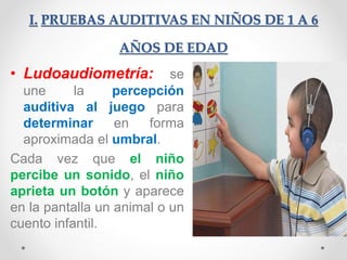 I. PRUEBAS AUDITIVAS EN NIÑOS DE 1 A 6
AÑOS DE EDAD
• Ludoaudiometría: se
une la percepción
auditiva al juego para
determinar en forma
aproximada el umbral.
Cada vez que el niño
percibe un sonido, el niño
aprieta un botón y aparece
en la pantalla un animal o un
cuento infantil.
 