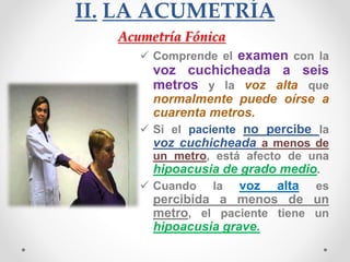 II. LA ACUMETRÍA
 Comprende el examen con la
voz cuchicheada a seis
metros y la voz alta que
normalmente puede oírse a
cuarenta metros.
 Si el paciente no percibe la
voz cuchicheada a menos de
un metro, está afecto de una
hipoacusia de grado medio.
 Cuando la voz alta es
percibida a menos de un
metro, el paciente tiene un
hipoacusia grave.
Acumetría Fónica
 