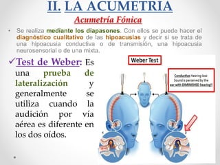 II. LA ACUMETRÍA
• Se realiza mediante los diapasones. Con ellos se puede hacer el
diagnóstico cualitativo de las hipoacusias y decir si se trata de
una hipoacusia conductiva o de transmisión, una hipoacusia
neurosensorial o de una mixta.
Acumetría Fónica
Test de Weber: Es
una prueba de
lateralización y
generalmente se
utiliza cuando la
audición por vía
aérea es diferente en
los dos oídos.
 