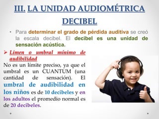 III. LA UNIDAD AUDIOMÉTRICA
DECIBEL
• Para determinar el grado de pérdida auditiva se creó
la escala decibel. El decibel es una unidad de
sensación acústica.
 Limen o umbral mínimo de
audibilidad
No es un límite preciso, ya que el
umbral es un CUANTUM (una
cantidad de sensación). El
umbral de audibilidad en
los niños es de 10 decibeles y en
los adultos el promedio normal es
de 20 decibeles.
 